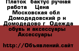 Платок- бактус ручная работа. › Цена ­ 1 200 - Московская обл., Домодедовский р-н, Домодедово г. Одежда, обувь и аксессуары » Аксессуары   